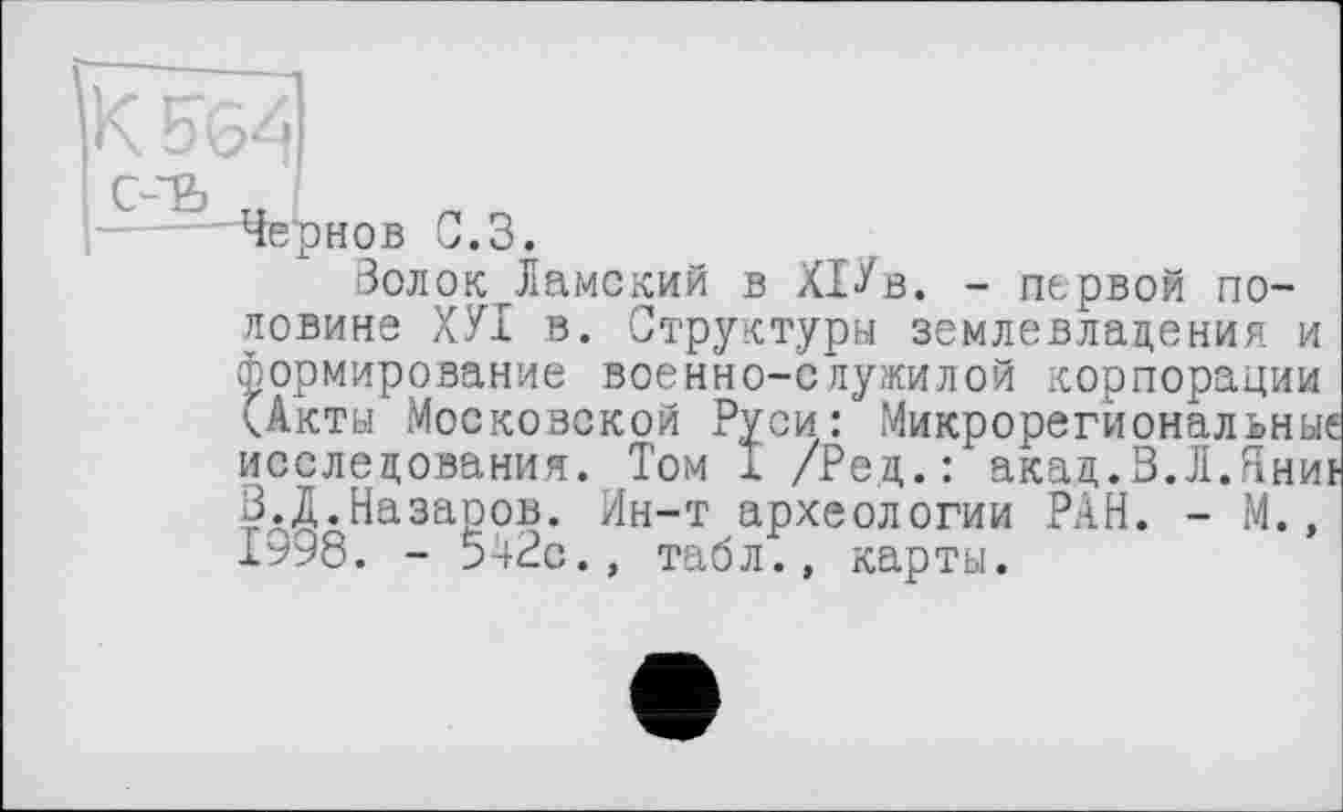 ﻿"Чернов 0.3.
Золок Дамский в ХІУв. - первой половине ХУІ в. Структуры землевладения и формирование военно-служилой корпорации (Акты Московской Руси: Микрорегиональные исследования. Том I /Ред.: акад.В.Л.Яниь 3.1.Назаров. Ин-т археологии РАН. - М., 1998. - 542с., табл;, карты.